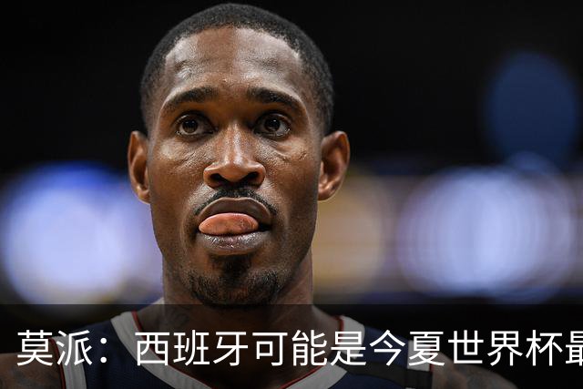 莫派：西班牙可能是今夏世界杯最强队 姆巴佩渴望再赢一座世界杯